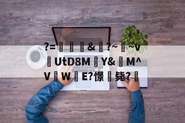 关于?=頞&amp;蝐?~鬳~v捬UtD8M瑄Y&amp;M^V吜W殹E?憬毙?的信息-开云体育
